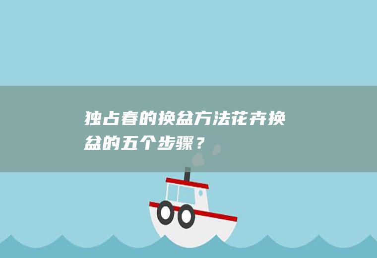 独占春的换盆方法,花卉换盆的五个步骤？