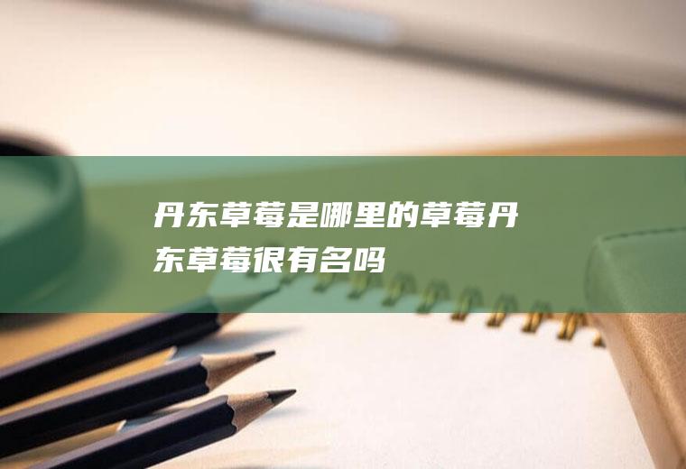 丹东草莓是哪里的草莓(丹东草莓很有名吗)