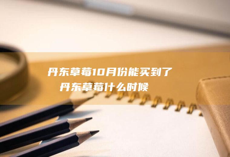 丹东草莓10月份能买到了吗(丹东草莓什么时候便宜)