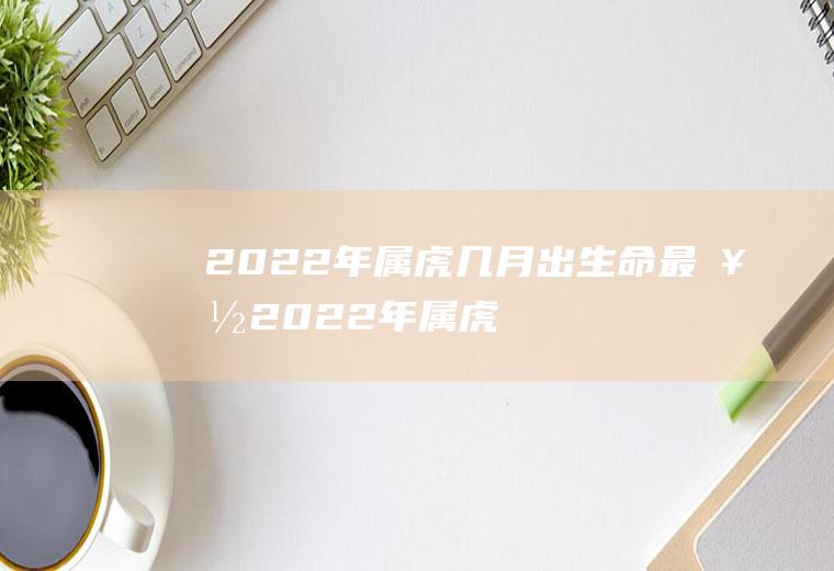 2022年属虎几月出生命最好(2022年属虎的什么时候生好)