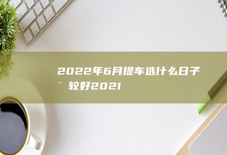2022年6月提车选什么日子比较好(2021年元月6号提车好吗)