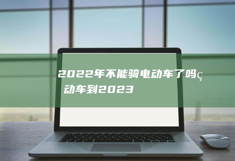 2022年不能骑电动车了吗(电动车到2023年就不能骑了吗)