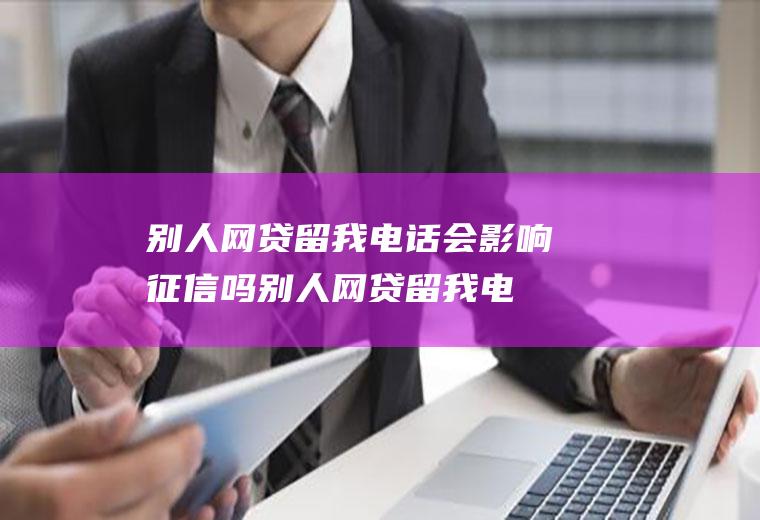 别人网贷留我电话会影响征信吗(别人网贷留我电话有什么影响)