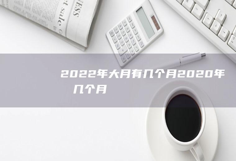 2022年大月有几个月(2020年有几个月)