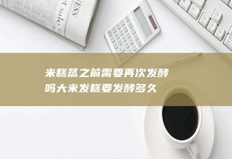米糕蒸之前需要再次发酵吗(大米发糕要发酵多久才能蒸)
