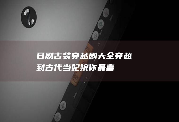 日剧古装穿越剧大全：穿越到古代当妃嫔!你最喜欢哪一部？
