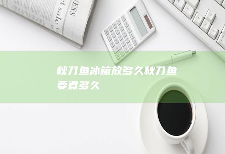 秋刀鱼冰箱放多久(秋刀鱼要煮多久)