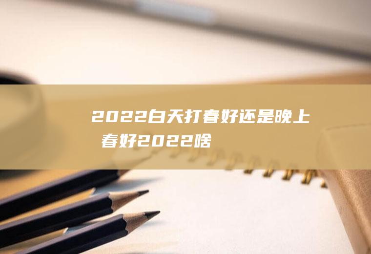 2022白天打春好还是晚上打春好(2022啥时候打春)