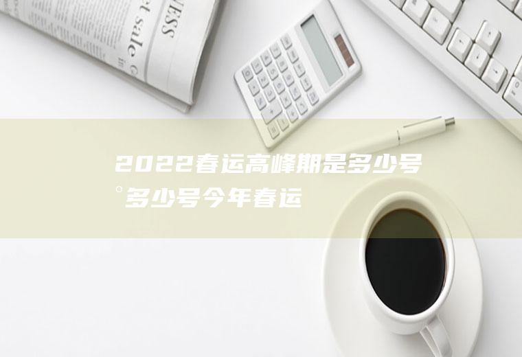 2022春运高峰期是多少号到多少号(今年春运多少号开始)