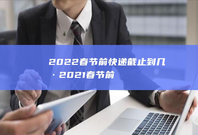 2022春节前快递截止到几号2021春节前