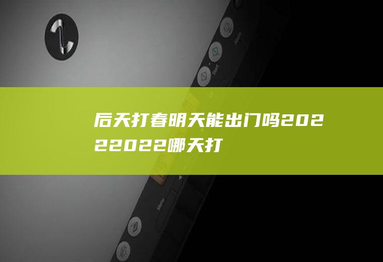 后天打春明天能出门吗2022(2022哪天打春?)