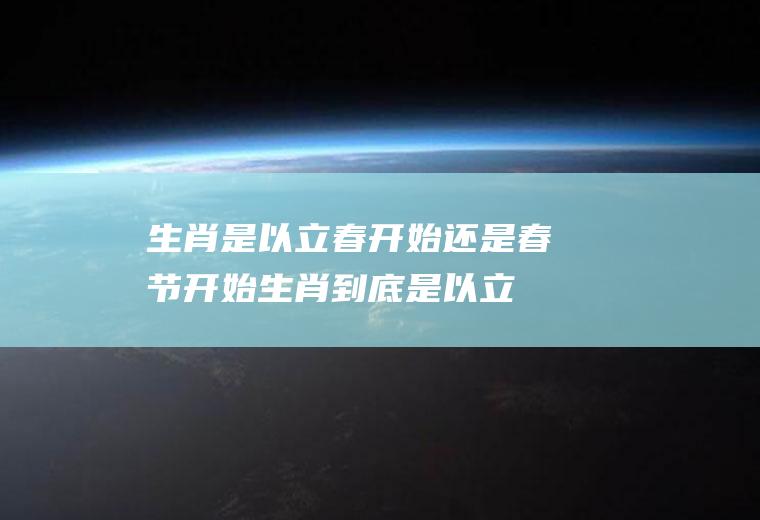 生肖是以立春开始还是春节开始(生肖到底是以立春还是春节为准)