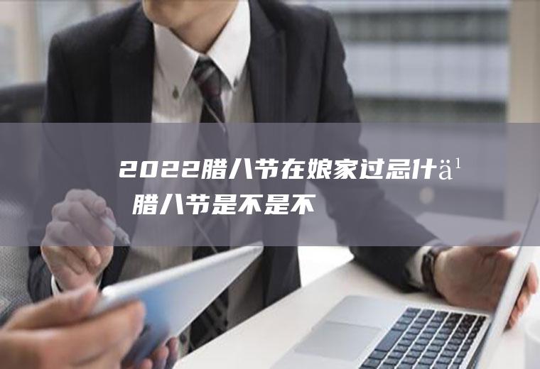2022腊八节在娘家过忌什么腊八节是不是不