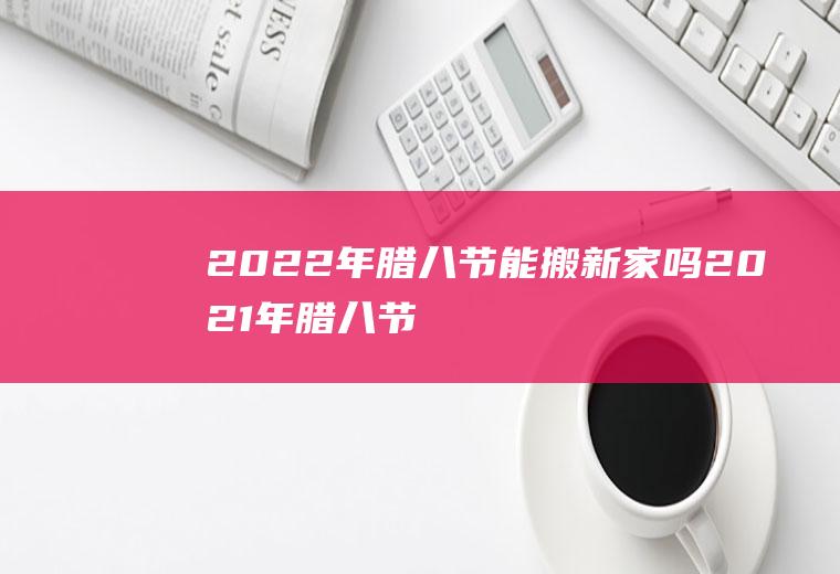 2022年腊八节能搬新家吗(2021年腊八节搬家好不好)