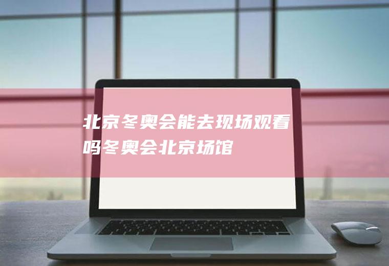 北京冬奥会能去现场观看吗(冬奥会北京场馆)