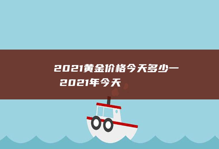 2021黄金价格今天多少一克(2021年今天黄金价格多少钱一克)