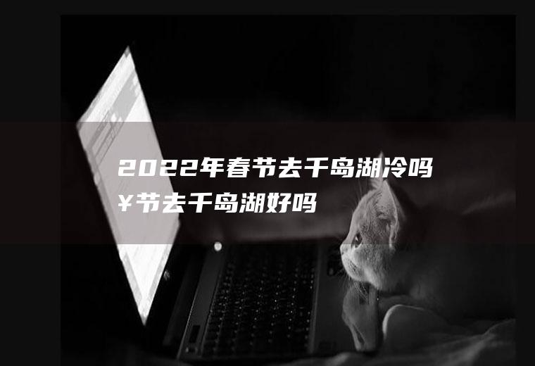 2022年春节去千岛湖冷吗(春节去千岛湖好吗)