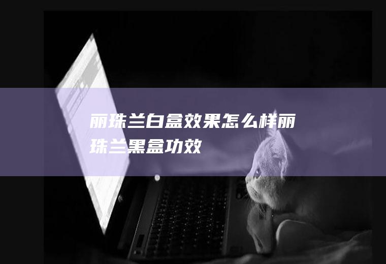 丽珠兰白盒效果怎么样(丽珠兰黑盒功效)