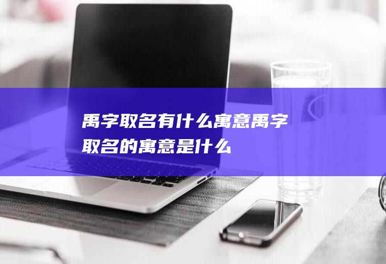 禹字取名有什么寓意,禹字取名的寓意是什么