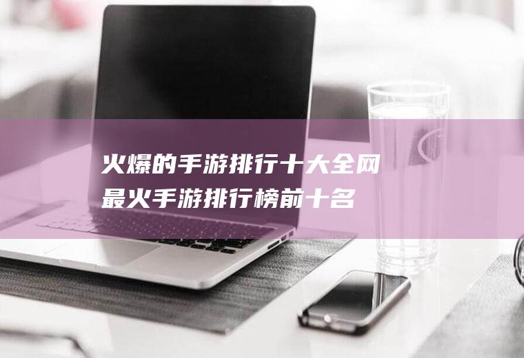 火爆的手游排行十大(全网最火手游排行榜前十名)