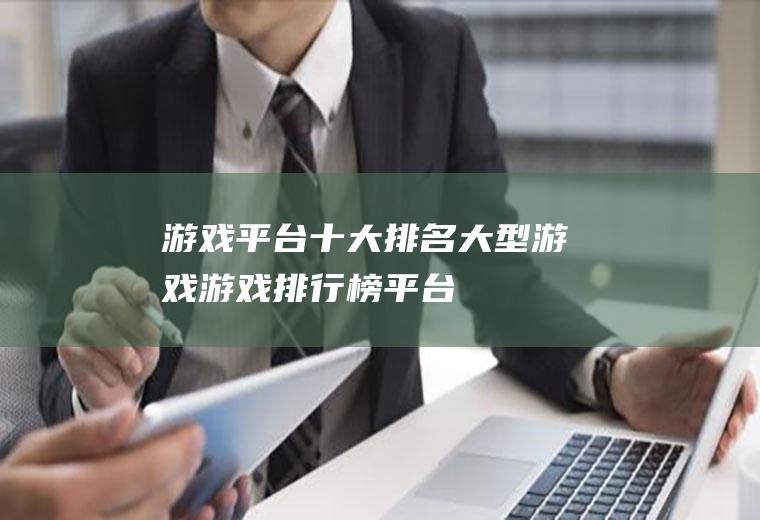 游戏平台十大排名大型游戏(游戏排行榜平台)