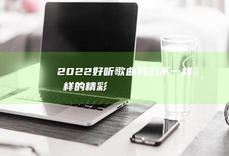 2022好听歌曲：我们不一样,一样的精彩!