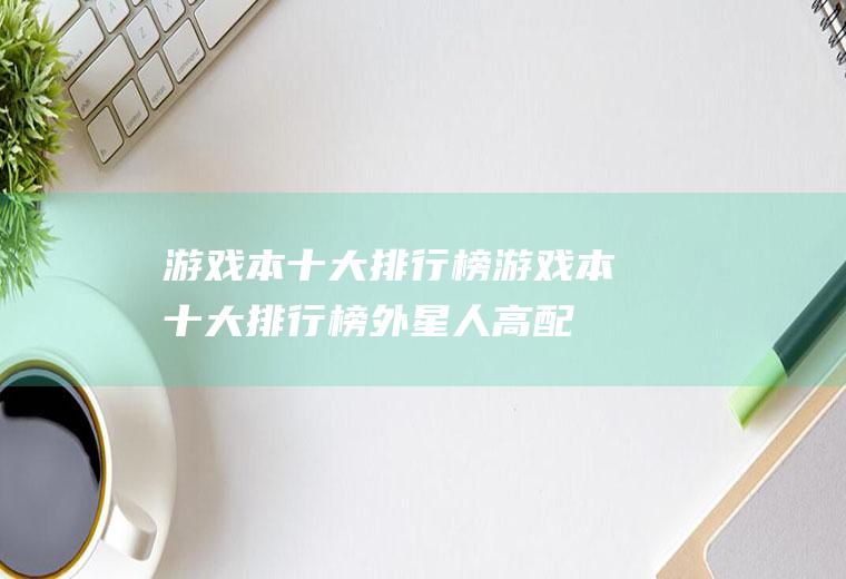 游戏本十大排行榜(游戏本十大排行榜外星人高配置)