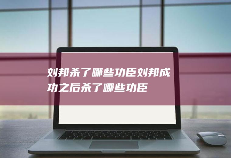 刘邦杀了哪些功臣,刘邦成功之后杀了哪些功臣