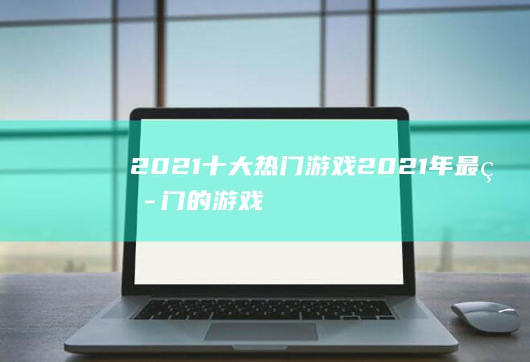 2021十大热门游戏(2021年最热门的游戏)