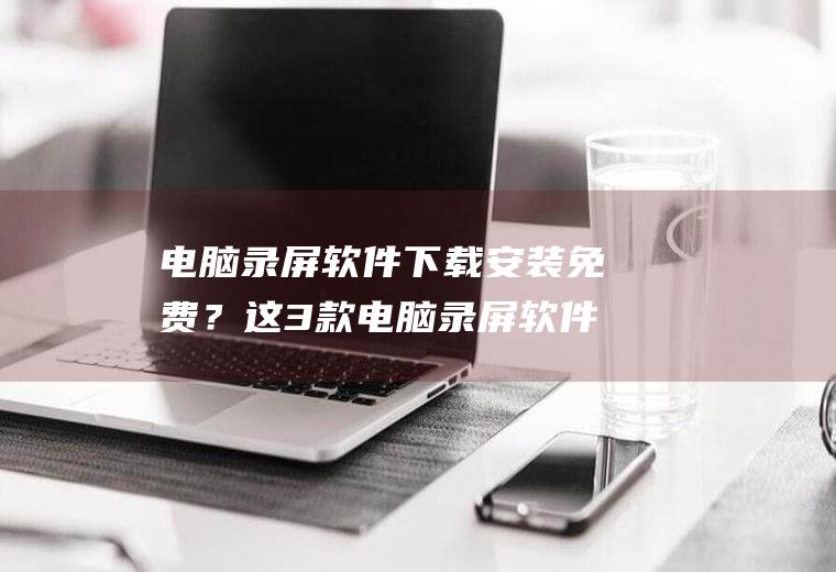 电脑录屏软件下载安装免费？这3款电脑录屏软件,值得拥有!