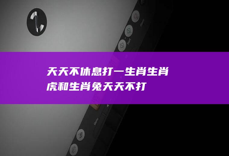 天天不休息打一生肖：生肖虎和生肖兔,天天不打不相识!