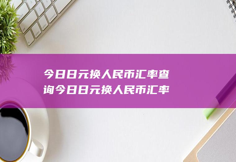 今日日元换人民币汇率查询今日日元换人民币汇率查询表
