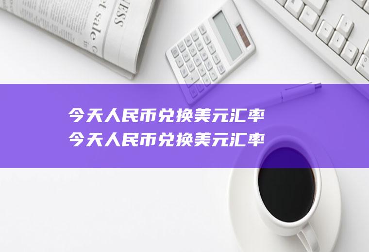 今天人民币兑换美元汇率今天人民币兑换美元汇率是多少