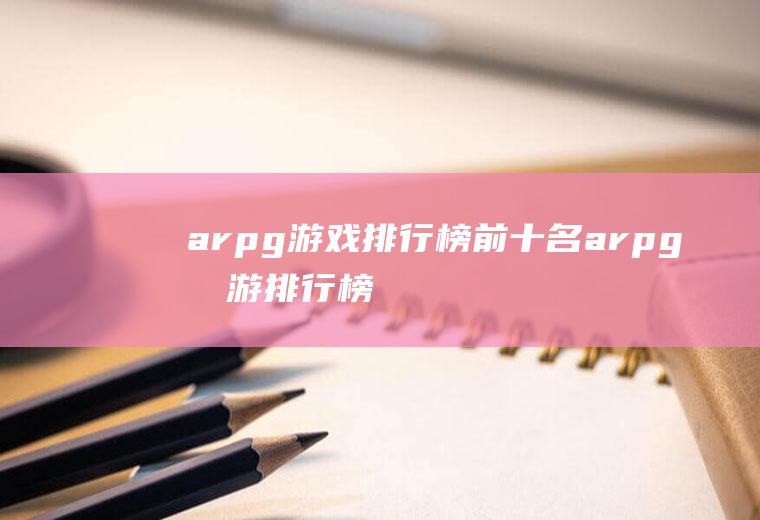 arpg游戏排行榜前十名(arpg手游排行榜前十名)