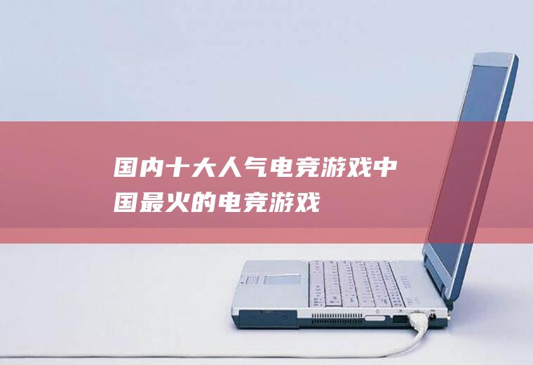 国内十大人气电竞游戏(中国最火的电竞游戏)