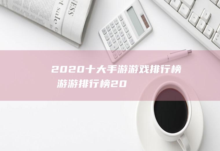 2020十大手游游戏排行榜(手游游排行榜2020排行榜)
