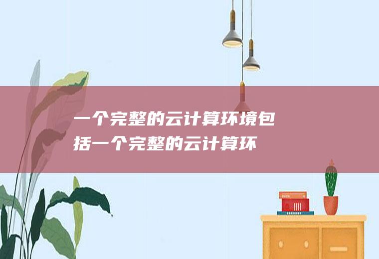 一个完整的云计算环境包括,一个完整的云计算环境包括应用软件云端计算机网络