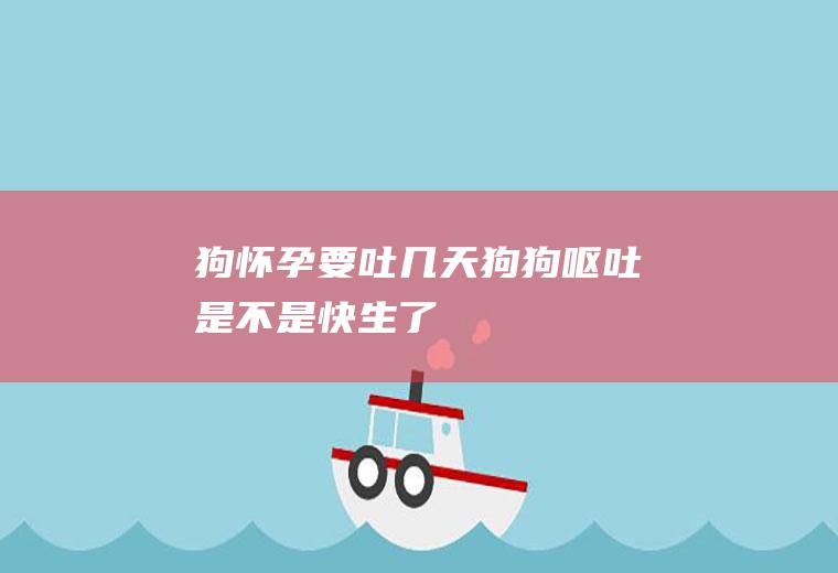 狗怀孕要吐几天(狗狗呕吐是不是快生了)