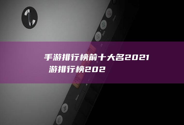 手游排行榜前十大名2021(手游排行榜2021前十名是哪些)