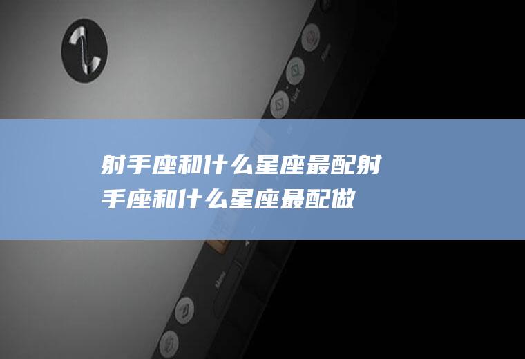 射手座和什么星座最配(射手座和什么星座最配做男朋友)