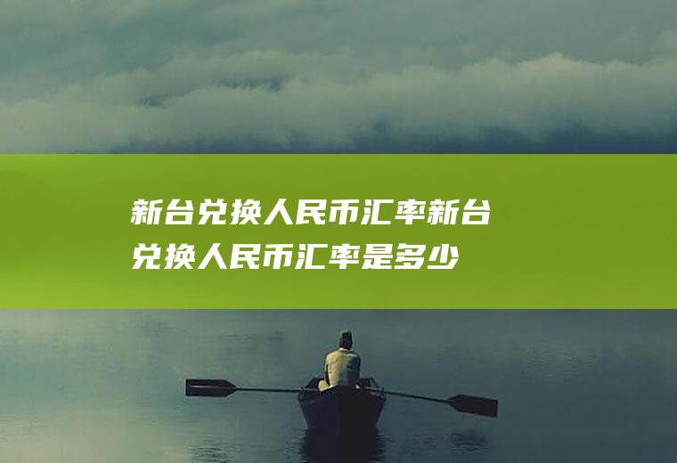 新台兑换人民币汇率新台兑换人民币汇率是多少