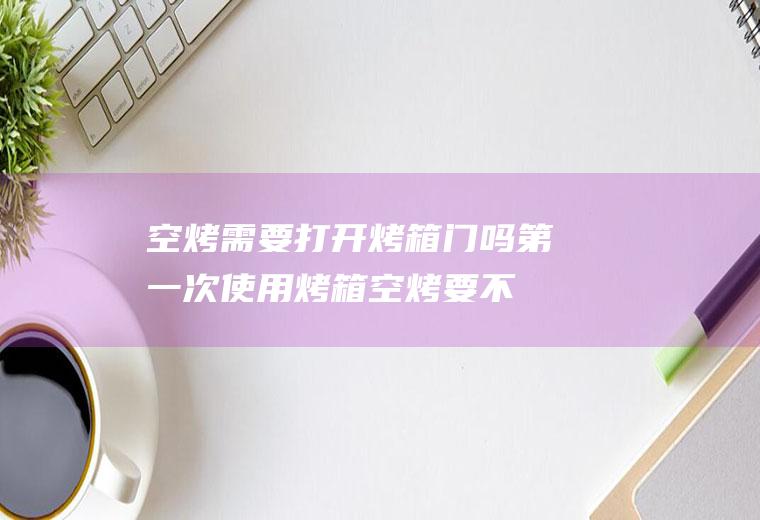 空烤需要打开烤箱门吗,第一次使用烤箱空烤要不要关烤门