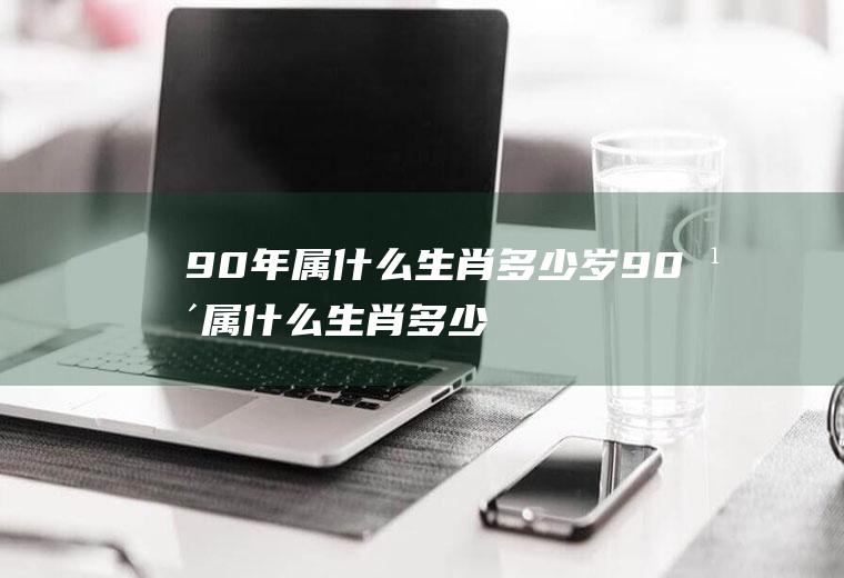 90年属什么生肖多少岁(90年属什么生肖多少岁2021)