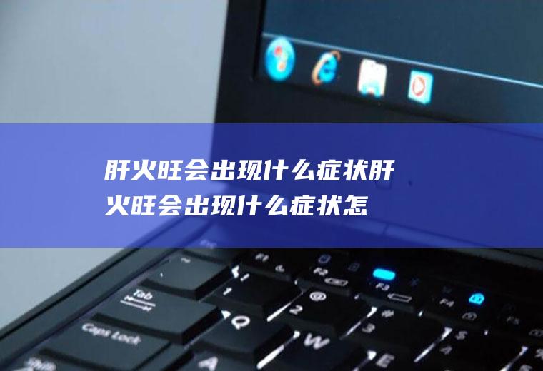 肝火旺会出现什么症状(肝火旺会出现什么症状怎么治)