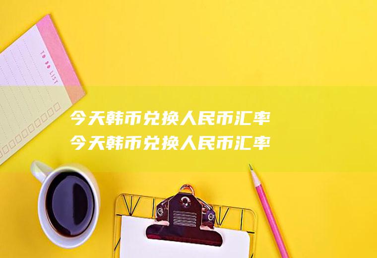 今天韩币兑换人民币汇率今天韩币兑换人民币汇率是多少