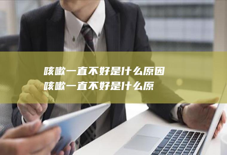 咳嗽一直不好是什么原因(咳嗽一直不好是什么原因晚上厉害)