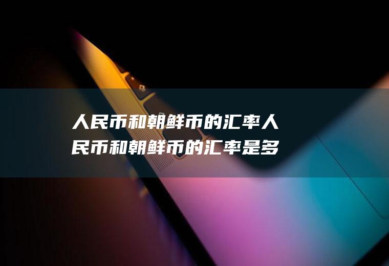 人民币和朝鲜币的汇率人民币和朝鲜币的汇率是多少