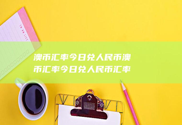 澳币汇率今日兑人民币澳币汇率今日兑人民币汇率今日价格