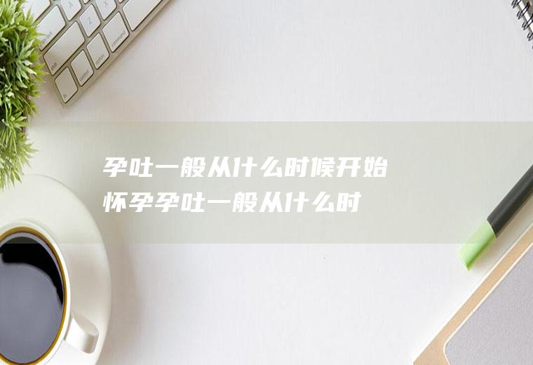 孕吐一般从什么时候开始(怀孕孕吐一般从什么时候开始)