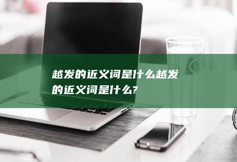 越发的近义词是什么(越发的近义词是什么?)